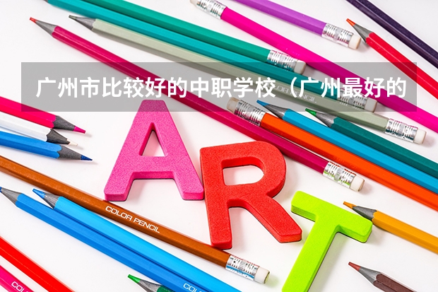 广州市比较好的中职学校（广州最好的中职学校及专业排名?）
