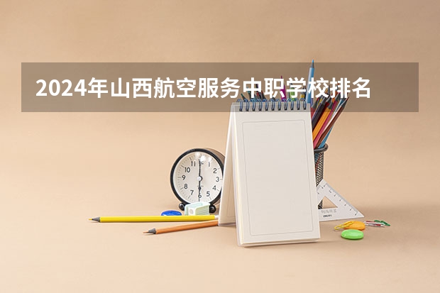 2024年山西航空服务中职学校排名榜 全国中职学校排名