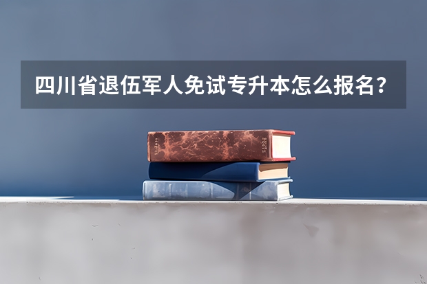 四川省退伍军人免试专升本怎么报名?有哪些问题需要注意?